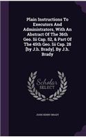 Plain Instructions To Executors And Administrators, With An Abstract Of The 36th Geo. Iii Cap. 52, & Part Of The 45th Geo. Iii Cap. 28 [by J.h. Brady]. By J.h. Brady