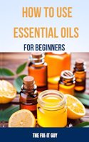 How to Use Essential Oils for Beginners: A Step-By-Step Guide to DIY Aromatherapy Recipes for Anxiety Relief, Sleep Remedies, All-Natural Cleaning Products, Skin Care, Pain Management and M