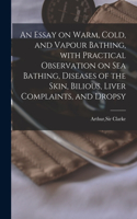 Essay on Warm, Cold, and Vapour Bathing, With Practical Observation on Sea Bathing, Diseases of the Skin, Bilious, Liver Complaints, and Dropsy