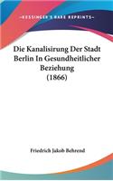 Die Kanalisirung Der Stadt Berlin in Gesundheitlicher Beziehung (1866)