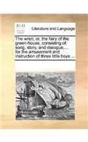 The wren; or, the fairy of the green-house, consisting of song, story, and dialogue, ... for the amusement and instruction of three little boys ...