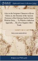 A Key to the Scripture Character of Jesus Christ; Or, the Doctrine of the Ancient Existence of His Glorious Soul in Union with His Deity, ... to Which Is Added an Appendix, ... by a Free Inquirer After Truth
