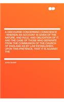 A Discourse Concerning Conscience: Wherein an Account Is Given of the Nature, and Rule, and Obligation of It. and the Case of Those Who Separate from the Communion of the Church of England as by Law Established, Upon This Pretence, That It Is Again
