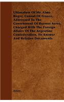 Ultimatum Of Mr. Aime Roger, Consul Of France, Addressed To The Government Of Buenos Ayres, Charged With The Foreign Affairs Of The Argentine Confederation, Its Answer And Relative Documents