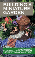 Building A Miniature Garden: How To Make Flowers And Plants From Stencilled Polymer Clay: Dollhouse Garden Guide