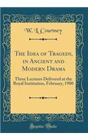 The Idea of Tragedy, in Ancient and Modern Drama: Three Lectures Delivered at the Royal Institution, February, 1900 (Classic Reprint)