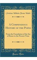 A Compendious History of the Popes: From the Foundation of the See of Rome to the Present Time (Classic Reprint)