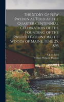 Story of New Sweden as Told at the Quarter Centennial Celebration of the Founding of the Swedish Colony in the Woods of Maine, June 25, 1895
