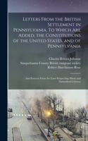 Letters From the British Settlement in Pennsylvania. To Which are Added, the Constitutions of the United States, and of Pennsylvania; and Extracts From the Laws Respecting Aliens and Naturalized Citizens