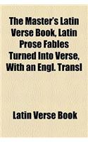 The Master's Latin Verse Book, Latin Prose Fables Turned Into Verse, with an Engl. Transl