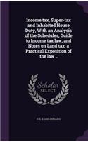 Income tax, Super-tax and Inhabited House Duty, With an Analysis of the Schedules, Guide to Income tax law, and Notes on Land tax; a Practical Exposition of the law ..