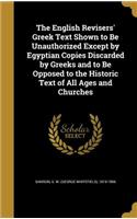 The English Revisers' Greek Text Shown to Be Unauthorized Except by Egyptian Copies Discarded by Greeks and to Be Opposed to the Historic Text of All Ages and Churches