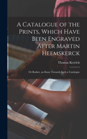 Catalogue of the Prints, Which Have Been Engraved After Martin Heemskerck; Or Rather, an Essay Towards Such a Catalogue