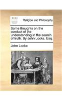 Some Thoughts on the Conduct of the Understanding in the Search of Truth. by John Locke, Esq.