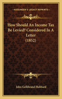 How Should An Income Tax Be Levied? Considered In A Letter (1852)