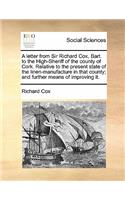 A letter from Sir Richard Cox, Bart. to the High-Sheriff of the county of Cork. Relative to the present state of the linen-manufacture in that county; and further means of improving it.