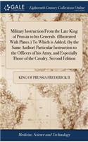 Military Instruction from the Late King of Prussia to His Generals. (Illustrated with Plates.) to Which Is Added, (by the Same Author) Particular Instruction to the Officers of His Army, and Especially Those of the Cavalry. Second Edition