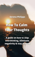 How To Calm Your Thoughts: A guide on how to stop overthinking, eliminate negativity & stay present