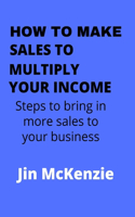 How to Make Sales to Multiply Your Income: Steps To Bring In More Sales To Your Business