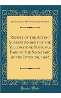 Report of the Acting Superintendent of the Yellowstone National Park to the Secretary of the Interior, 1902 (Classic Reprint)