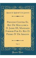 Proceso Contra El Rey De Malllorca D. Jaime III, Mandado Formar Por El Rey D. Pedro IV De Aragon, Vol. 1 (Classic Reprint)