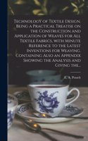 Technology of Textile Design. Being a Practical Treatise on the Construction and Application of Weaves for All Textile Fabrics, With Minute Reference to the Latest Inventions for Weaving. Containing Also an Appendix Showing the Analysis and Giving