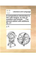 A Compendious Introduction to the Latin Tongue, by Way of Question and Answer. ... the Second Edition with Additions. by J.F.