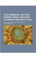 Tile Drainage; Or, Why, Where, When, and How to Drain Land with Tiles. a Practical Book for Practical Framers