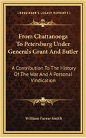 From Chattanooga to Petersburg Under Generals Grant and Butler: A Contribution to the History of the War and a Personal Vindication