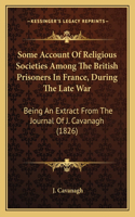 Some Account Of Religious Societies Among The British Prisoners In France, During The Late War: Being An Extract From The Journal Of J. Cavanagh (1826)