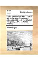 Louis XVI Dtrn Avant D'Tre Roi, Ou Tableau Des Causes Ncessitantes de La Rvolution Franaise, ... Par M. L'Abb Proyart.
