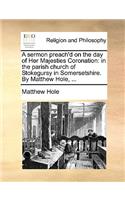 A sermon preach'd on the day of Her Majesties Coronation: in the parish church of Stokegursy in Somersetshire. By Matthew Hole, ...