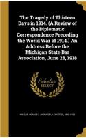 The Tragedy of Thirteen Days in 1914. (A Review of the Diplomatic Correspondence Preceding the World War of 1914.) An Address Before the Michigan State Bar Association, June 28, 1918