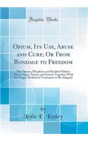 Opium, Its Use, Abuse and Cure; Or from Bondage to Freedom: The Opium, Morphine and Kindred Habits; Their Origin, Nature and Extent; Together with the Proper Method of Treatment to Be Adopted (Classic Reprint): The Opium, Morphine and Kindred Habits; Their Origin, Nature and Extent; Together with the Proper Method of Treatment to Be Adopted (Classic Reprint