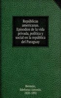 Republicas americanas. Episodios de la vida privada, politica y social en la republica del Paraguay