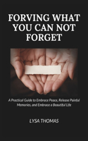 Forgiving What You Can Not Forget: A Practical Guide to Embrace Peace, Release Painful Memories, and Embrace a Beautiful Life