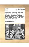 The Method and Rule of Proceeding Upon All Elections, Polls, and Scrutinies, at Common-Halls and Wardmotes Within the City of London. by Sir William Mildmay, Bart. the Second Edition, Corrected.