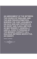 An Abridgment of the Controversy Between the Church of England, and the New Pseudo-Primitives. Wherein the Chief Arguments on Each Side Are Propos'd in So Short and Plain a Method, as May Render It Generally Useful, Even to Persons of the