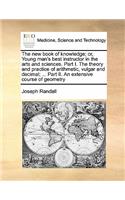 The New Book of Knowledge; Or, Young Man's Best Instructor in the Arts and Sciences. Part I. the Theory and Practice of Arithmetic, Vulgar and Decimal; ... Part II. an Extensive Course of Geometry