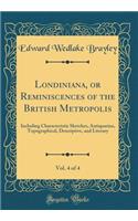 Londiniana, or Reminiscences of the British Metropolis, Vol. 4 of 4: Including Characteristic Sketches, Antiquarian, Topographical, Descriptive, and Literary (Classic Reprint)