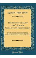 The History of Saint Luke's Church, Germantown Philadelphia: From the Time of the Permanent Establishment of Church Services in Germantown in 1811, to the Celebration of the Centennial Anniversary of That Event (Classic Reprint)