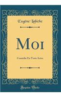 Moi: Comédie En Trois Actes (Classic Reprint)