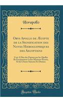 Orvs Apollo de Ægypte de la Signification des Notes Hieroglyphiques des Aegyptiens: Cest A Dire des Figures par les Quelles Ilz Escripuoient Leurs Mysteres Secretz, Et les Choses Sainctes Et Diuines (Classic Reprint)