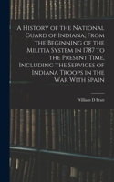 History of the National Guard of Indiana, From the Beginning of the Militia System in 1787 to the Present Time, Including the Services of Indiana Troops in the war With Spain