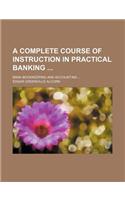 A Complete Course of Instruction in Practical Banking; Bank Bookkeeping and Accounting ...