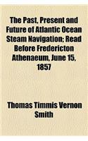 The Past, Present and Future of Atlantic Ocean Steam Navigation; Read Before Fredericton Athenaeum, June 15, 1857