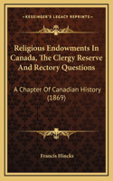 Religious Endowments In Canada, The Clergy Reserve And Rectory Questions: A Chapter Of Canadian History (1869)