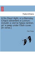 Six Days' Aght, or a Barnsley Chap's Adventers E Lunnun; Includin a Visit Ta t'Glass Lantren, An' a Peep Under t'Dish Cuver. [in Verse.]