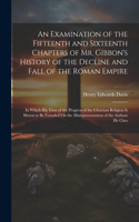 Examination of the Fifteenth and Sixteenth Chapters of Mr. Gibbon's History of the Decline and Fall of the Roman Empire: In Which His View of the Progress of the Christian Religion Is Shewn to Be Founded On the Misrepresentation of the Authors He Cites