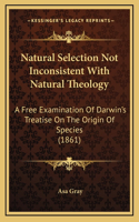 Natural Selection Not Inconsistent With Natural Theology: A Free Examination Of Darwin's Treatise On The Origin Of Species (1861)